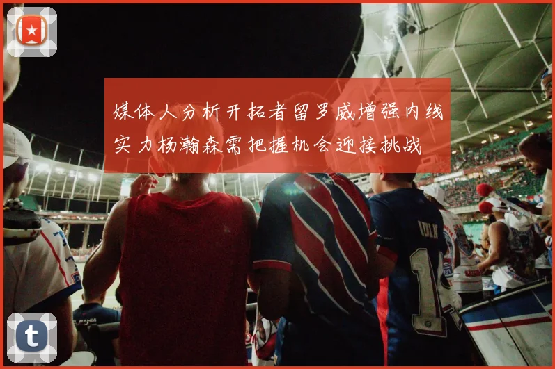 媒体人分析开拓者留罗威增强内线实力杨瀚森需把握机会迎接挑战
