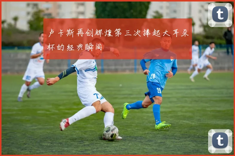 卢卡斯再创辉煌第三次捧起大耳朵杯的经典瞬间