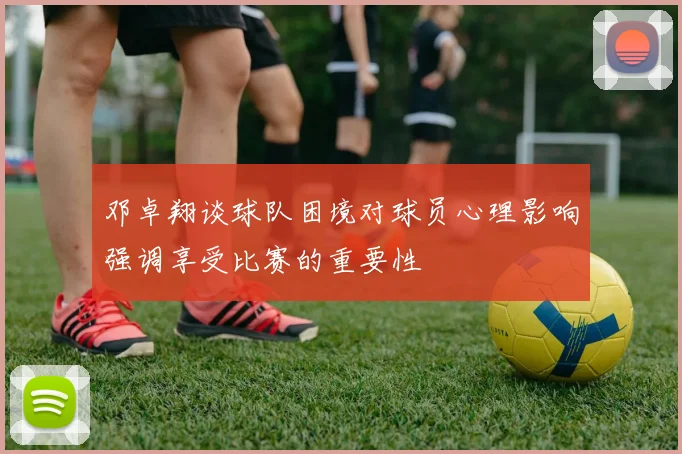 邓卓翔谈球队困境对球员心理影响强调享受比赛的重要性