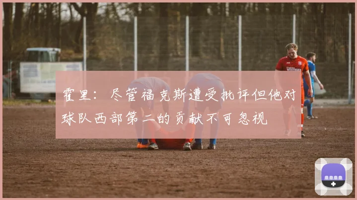 霍里：尽管福克斯遭受批评但他对球队西部第二的贡献不可忽视