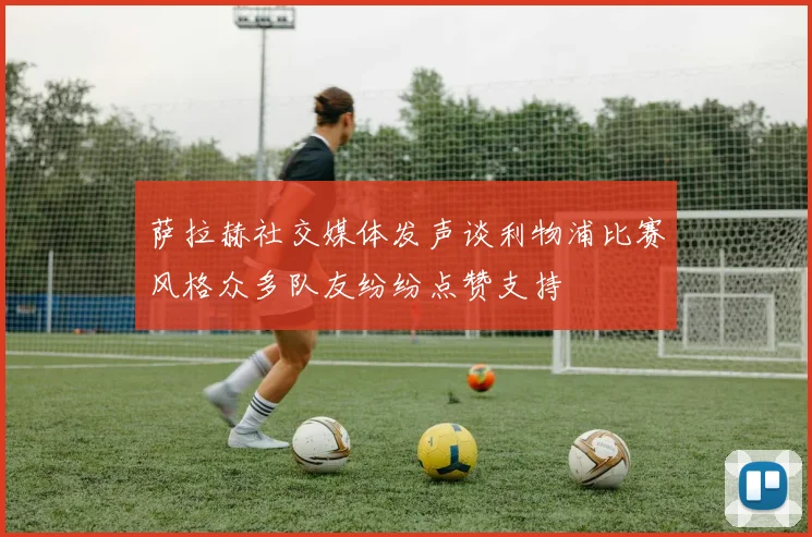 萨拉赫社交媒体发声谈利物浦比赛风格众多队友纷纷点赞支持
