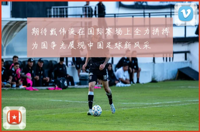期待戴伟浚在国际赛场上全力拼搏为国争光展现中国足球新风采