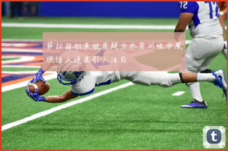 萨拉赫初来被质疑为水货训练中展现惊人速度引人注目