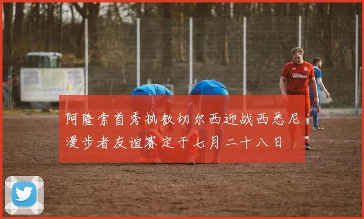 阿隆索首秀执教切尔西迎战西悉尼漫步者友谊赛定于七月二十八日