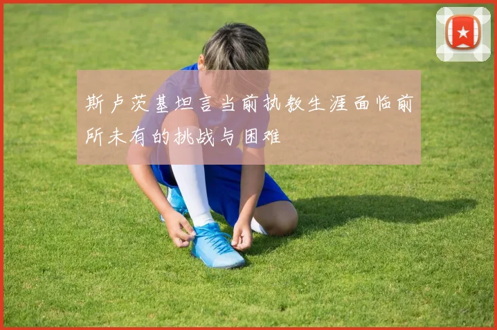 斯卢茨基坦言当前执教生涯面临前所未有的挑战与困难
