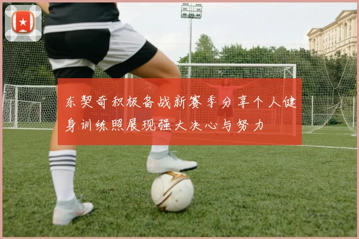 东契奇积极备战新赛季分享个人健身训练照展现强大决心与努力
